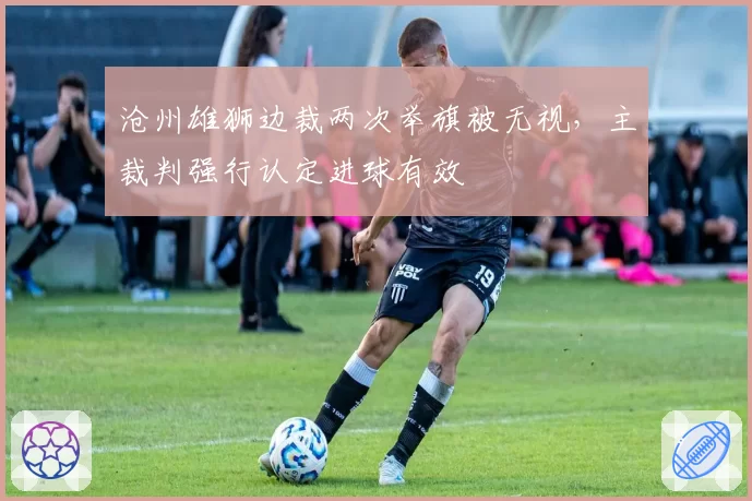 沧州雄狮边裁两次举旗被无视,主裁判强行认定进球有效