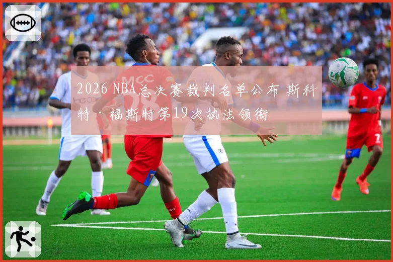 2026 NBA总决赛裁判名单公布 斯科特·福斯特第19次执法领衔