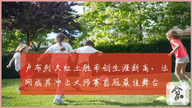 卢布列夫红土胜率创生涯新高,法网成其冲击大师赛首冠最佳舞台