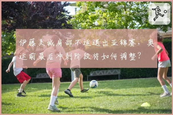 伊藤美诚肩部不适退出亚锦赛，奥运前最后冲刺阶段将如何调整？