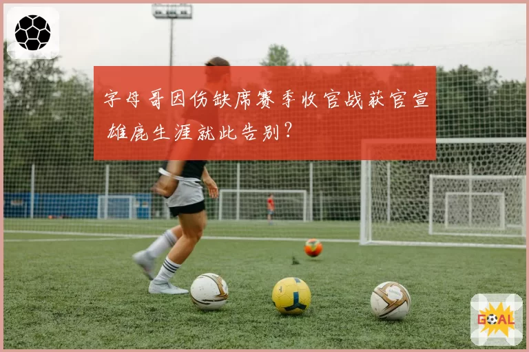 字母哥因伤缺席赛季收官战获官宣 雄鹿生涯就此告别？