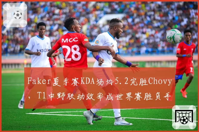 Faker夏季赛KDA场均5.2完胜Chovy，T1中野联动效率成世界赛胜负手