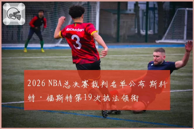 2026 NBA总决赛裁判名单公布 斯科特·福斯特第19次执法领衔