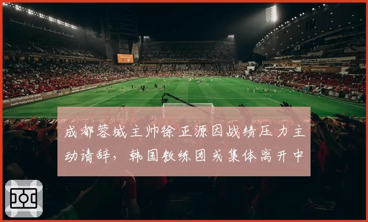 成都蓉城主帅徐正源因战绩压力主动请辞，韩国教练团或集体离开中国