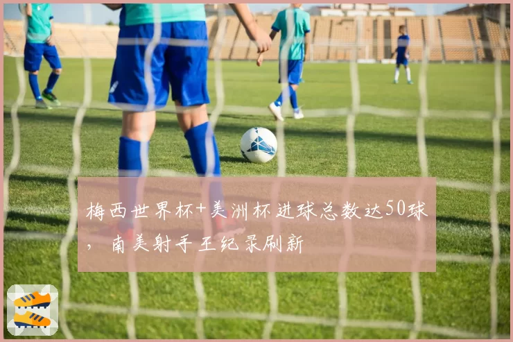 梅西世界杯+美洲杯进球总数达50球,南美射手王纪录刷新