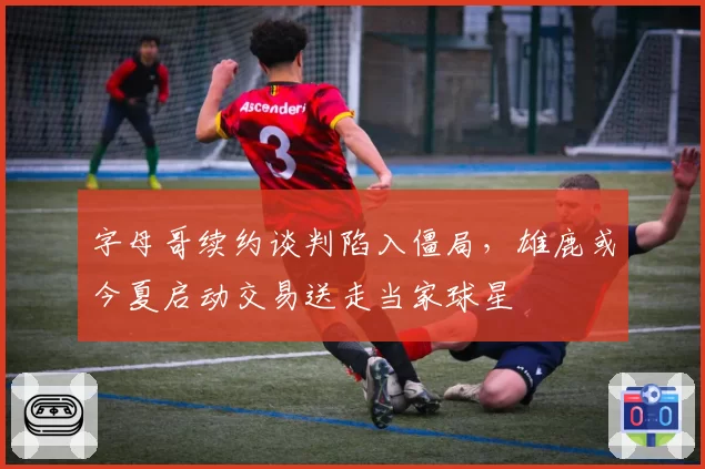 字母哥续约谈判陷入僵局,雄鹿或今夏启动交易送走当家球星