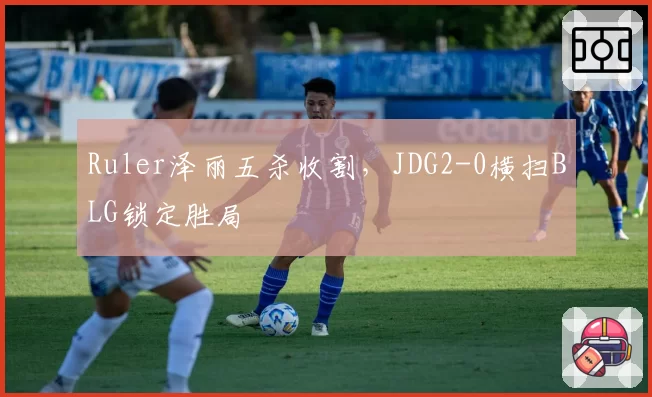 Ruler泽丽五杀收割,JDG2-0横扫BLG锁定胜局