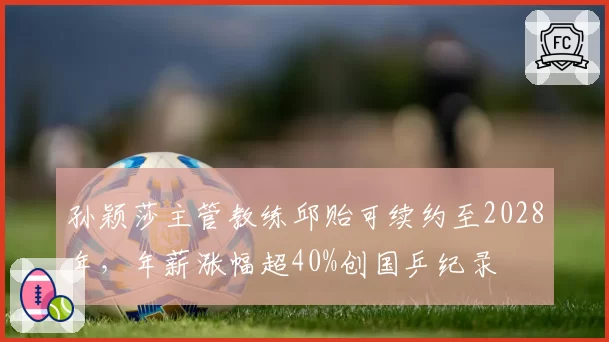 孙颖莎主管教练邱贻可续约至2028年，年薪涨幅超40%创国乒纪录