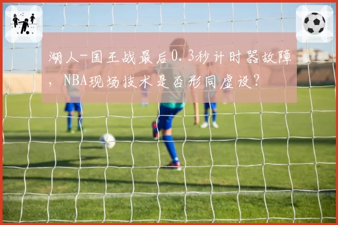 湖人-国王战最后0.3秒计时器故障，NBA现场技术是否形同虚设？