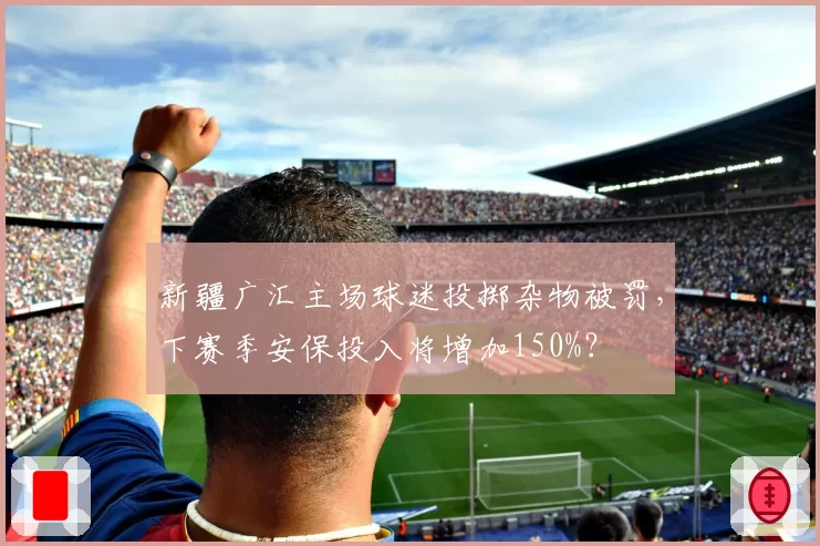 新疆广汇主场球迷投掷杂物被罚，下赛季安保投入将增加150%？