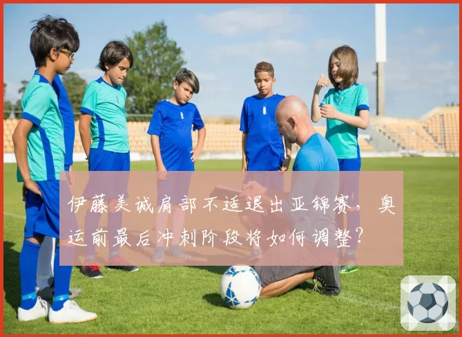 伊藤美诚肩部不适退出亚锦赛，奥运前最后冲刺阶段将如何调整？