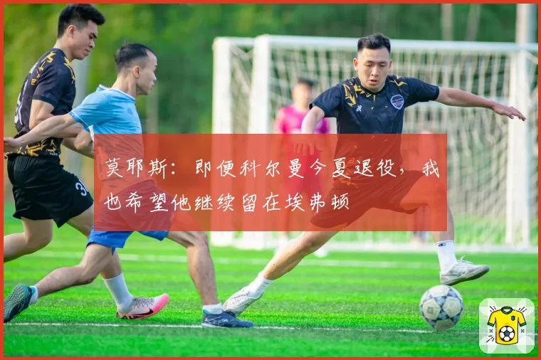 莫耶斯：即便科尔曼今夏退役，我也希望他继续留在埃弗顿