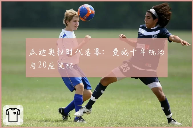 瓜迪奥拉时代落幕：曼城十年统治与20座奖杯