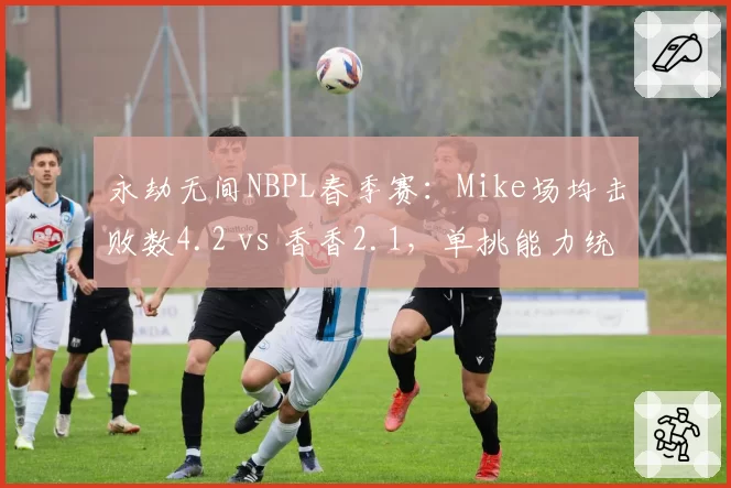 永劫无间NBPL春季赛：Mike场均击败数4.2 vs 香香2.1，单挑能力统治赛场