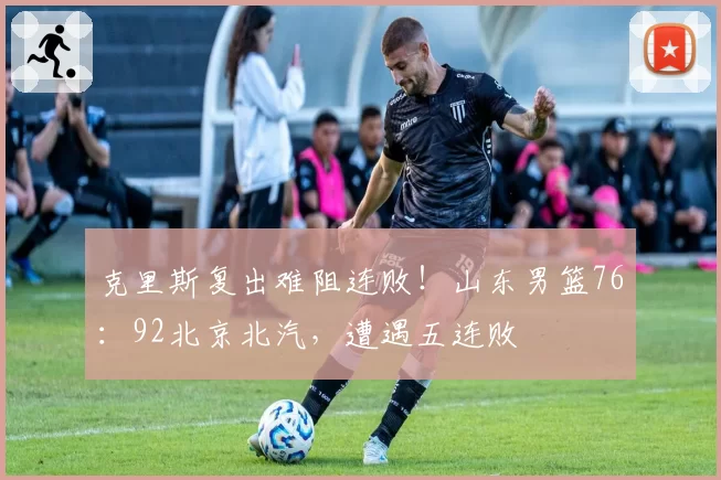 克里斯复出难阻连败！山东男篮76：92北京北汽，遭遇五连败