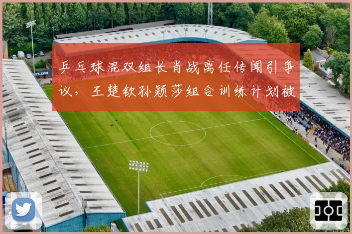 乒乓球混双组长肖战离任传闻引争议，王楚钦孙颖莎组合训练计划被打乱
