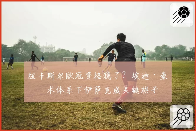 纽卡斯尔欧冠资格稳了?埃迪·豪战术体系下伊萨克成关键棋子