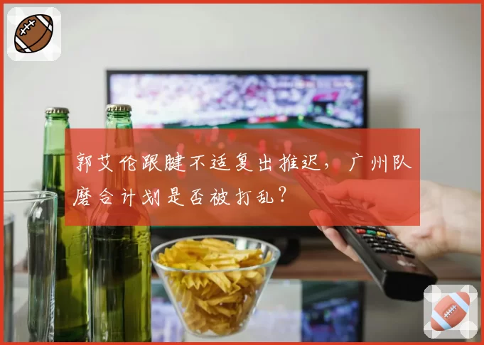郭艾伦跟腱不适复出推迟，广州队磨合计划是否被打乱？