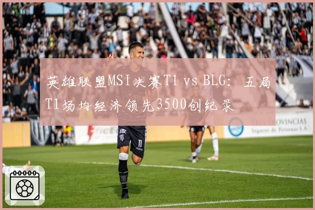 英雄联盟MSI决赛T1 vs BLG：五局T1场均经济领先3500创纪录