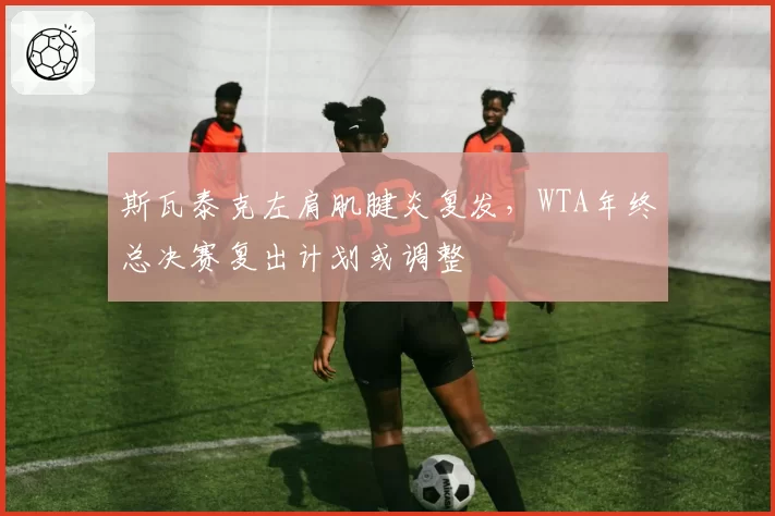 斯瓦泰克左肩肌腱炎复发,WTA年终总决赛复出计划或调整
