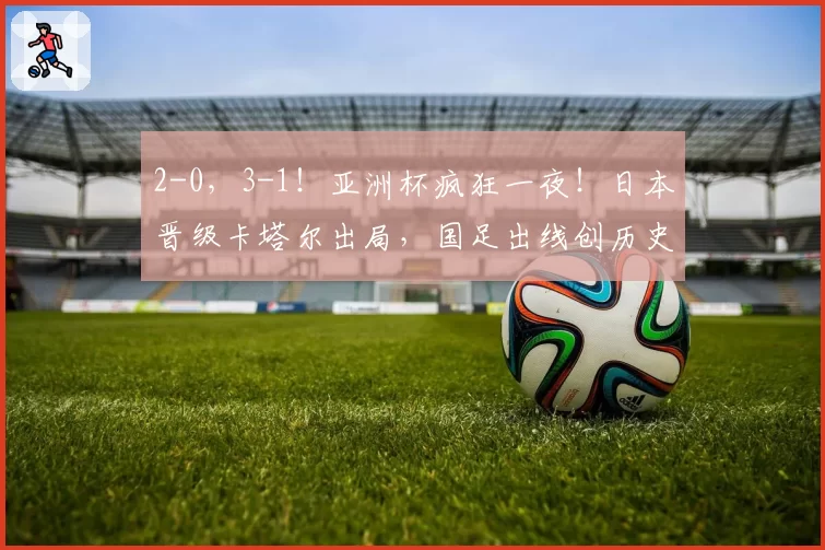2-0，3-1！亚洲杯疯狂一夜！日本晋级卡塔尔出局，国足出线创历史