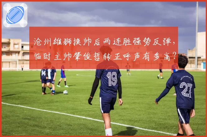 沧州雄狮换帅后两连胜强势反弹，临时主帅肇俊哲转正呼声有多高？