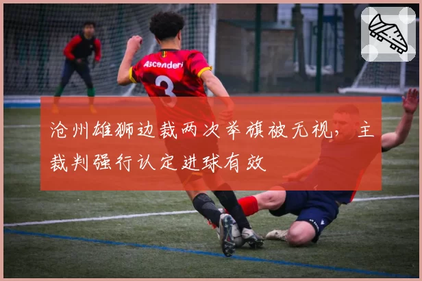 沧州雄狮边裁两次举旗被无视,主裁判强行认定进球有效