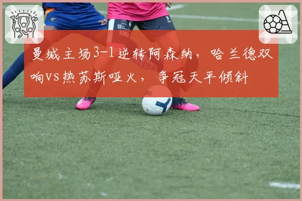 曼城主场3-1逆转阿森纳，哈兰德双响vs热苏斯哑火，争冠天平倾斜