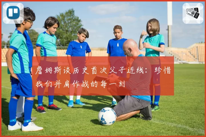 詹姆斯谈历史首次父子连线:珍惜我们并肩作战的每一刻