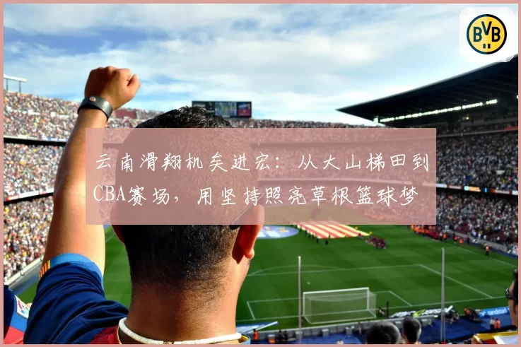 云南滑翔机矣进宏:从大山梯田到CBA赛场,用坚持照亮草根篮球梦