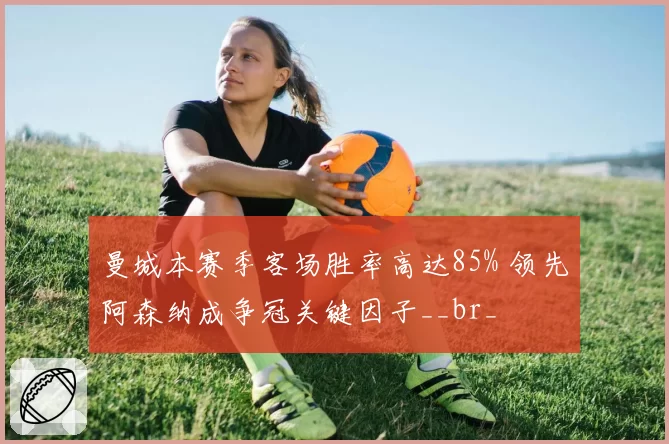 曼城本赛季客场胜率高达85% 领先阿森纳成争冠关键因子__br_