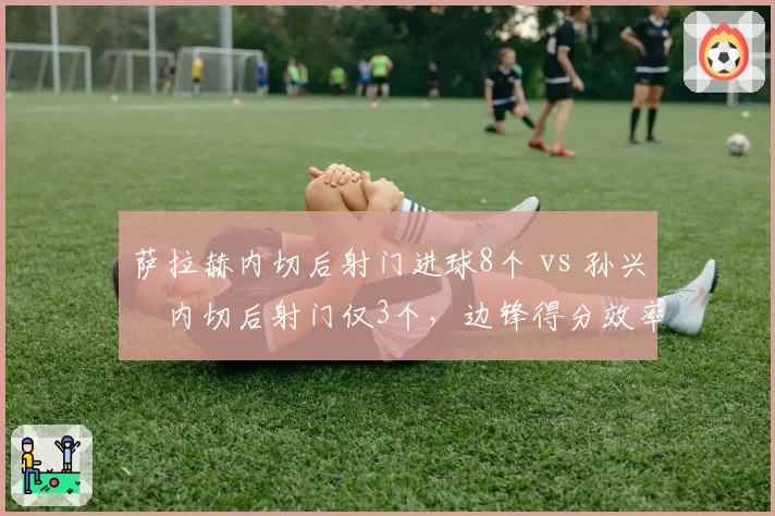 萨拉赫内切后射门进球8个 vs 孙兴慜内切后射门仅3个，边锋得分效率差异