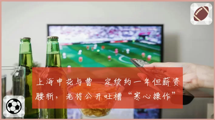 上海申花与曹赟定续约一年但薪资腰斩，老将公开吐槽“寒心操作”