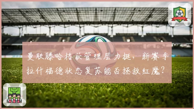 曼联滕哈格获管理层力挺，新赛季拉什福德状态复苏能否拯救红魔？