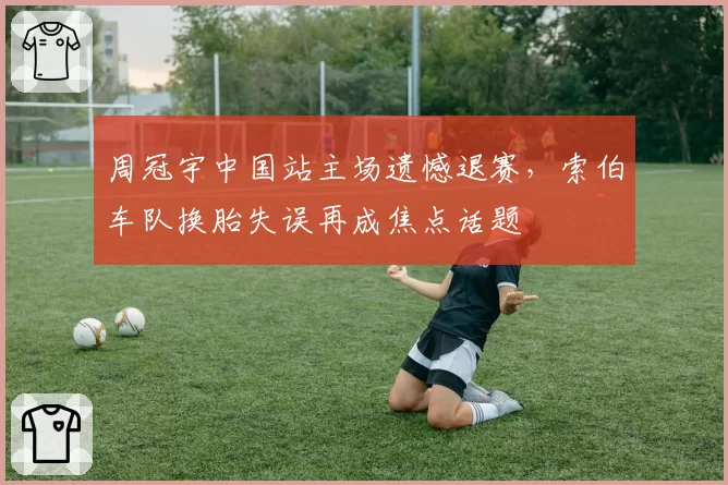 周冠宇中国站主场遗憾退赛，索伯车队换胎失误再成焦点话题