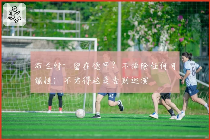 布兰特：留在德甲？不排除任何可能性；不觉得这是告别巡演