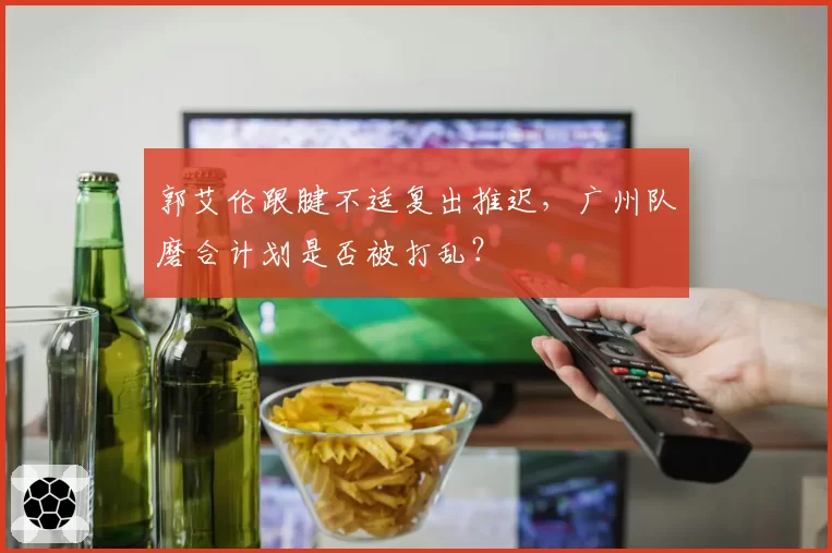 郭艾伦跟腱不适复出推迟，广州队磨合计划是否被打乱？