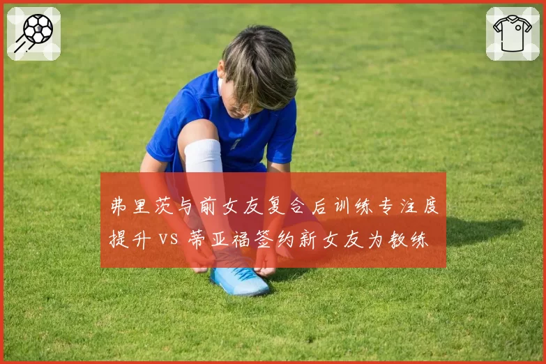 弗里茨与前女友复合后训练专注度提升 vs 蒂亚福签约新女友为教练引发争议