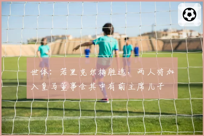 世体：若里克尔梅胜选，两人将加入皇马董事会其中有前主席儿子