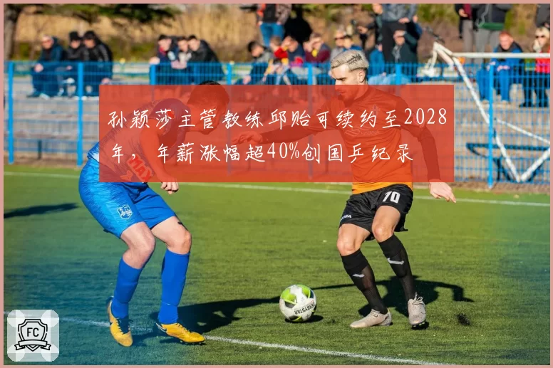 孙颖莎主管教练邱贻可续约至2028年，年薪涨幅超40%创国乒纪录