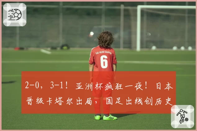 2-0，3-1！亚洲杯疯狂一夜！日本晋级卡塔尔出局，国足出线创历史