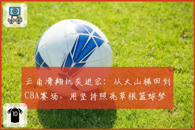 云南滑翔机矣进宏:从大山梯田到CBA赛场,用坚持照亮草根篮球梦