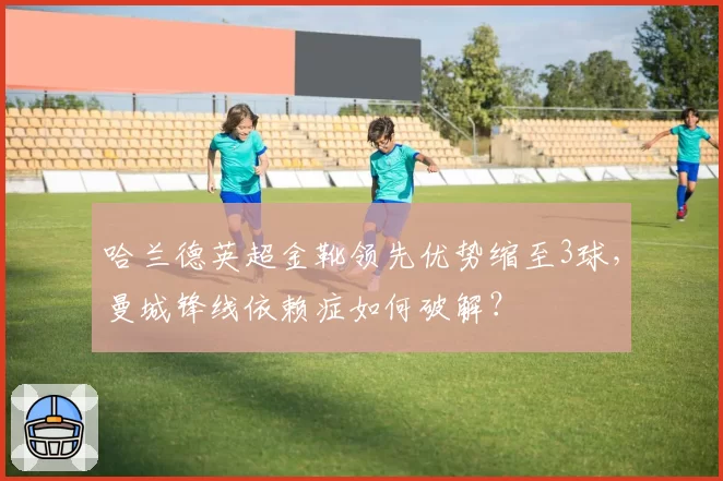 哈兰德英超金靴领先优势缩至3球,曼城锋线依赖症如何破解?