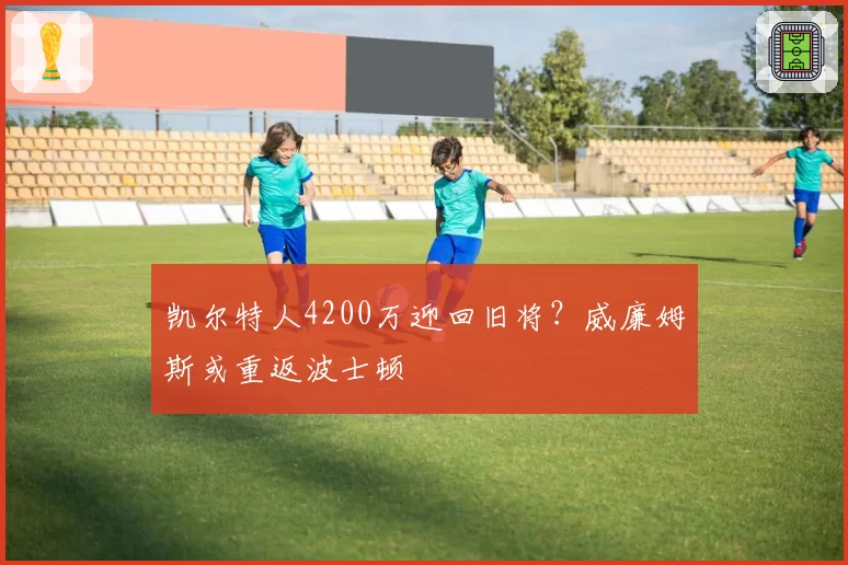 凯尔特人4200万迎回旧将?威廉姆斯或重返波士顿