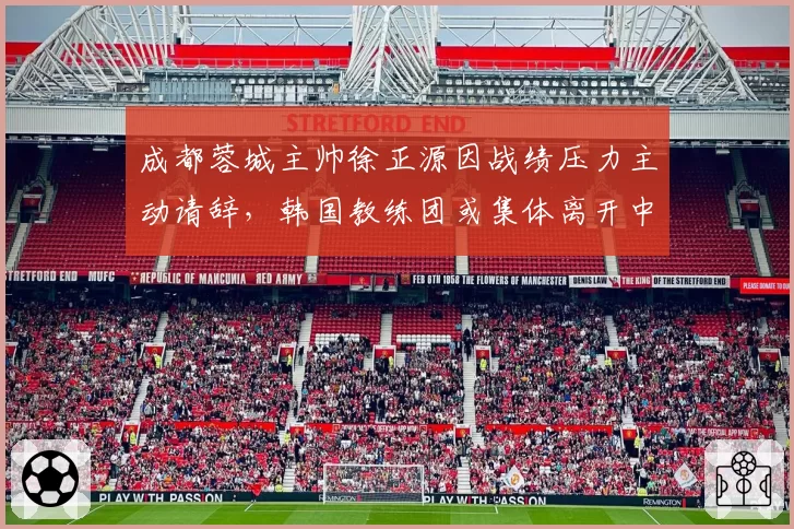 成都蓉城主帅徐正源因战绩压力主动请辞，韩国教练团或集体离开中国