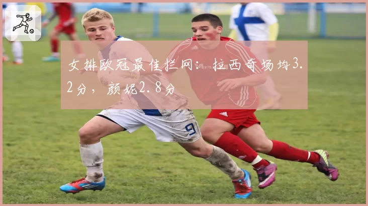 女排欧冠最佳拦网：拉西奇场均3.2分，颜妮2.8分