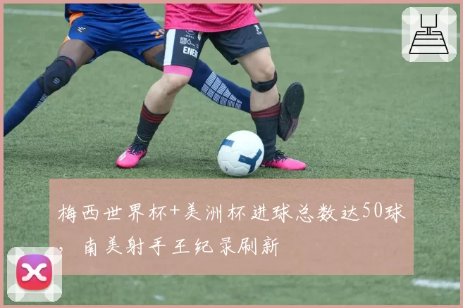 梅西世界杯+美洲杯进球总数达50球,南美射手王纪录刷新