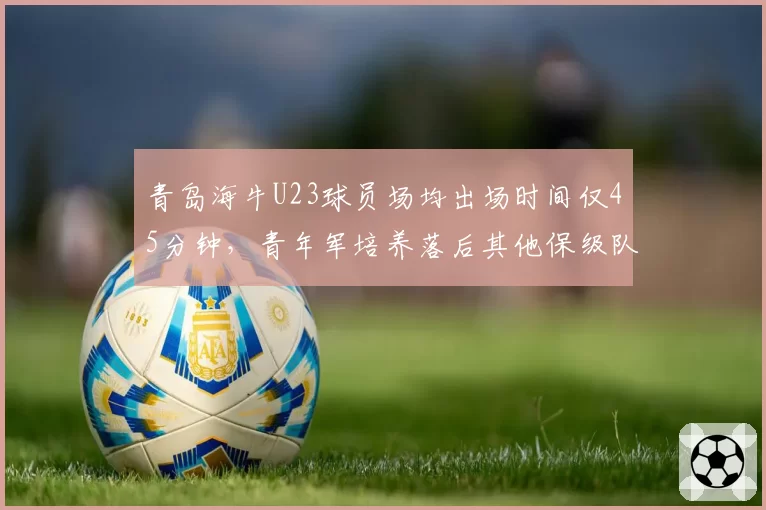 青岛海牛U23球员场均出场时间仅45分钟，青年军培养落后其他保级队