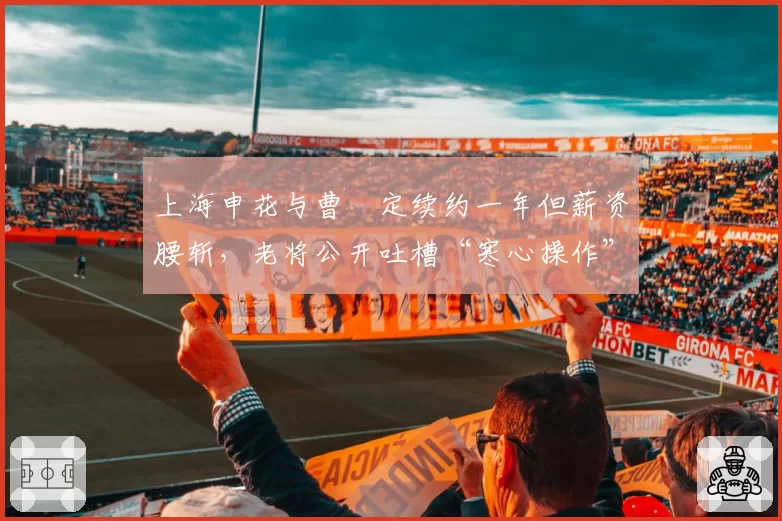 上海申花与曹赟定续约一年但薪资腰斩，老将公开吐槽“寒心操作”