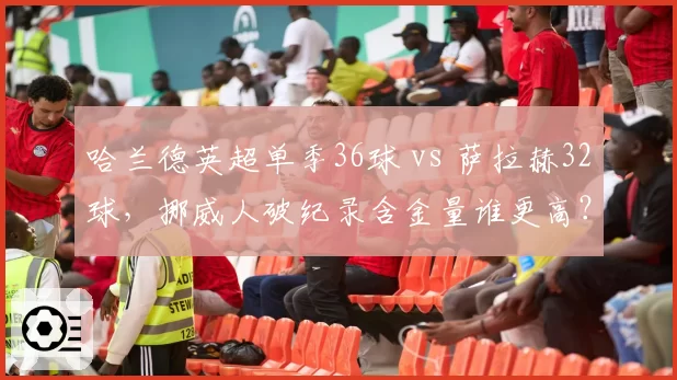 哈兰德英超单季36球 vs 萨拉赫32球，挪威人破纪录含金量谁更高？